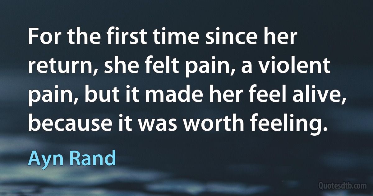 For the first time since her return, she felt pain, a violent pain, but it made her feel alive, because it was worth feeling. (Ayn Rand)