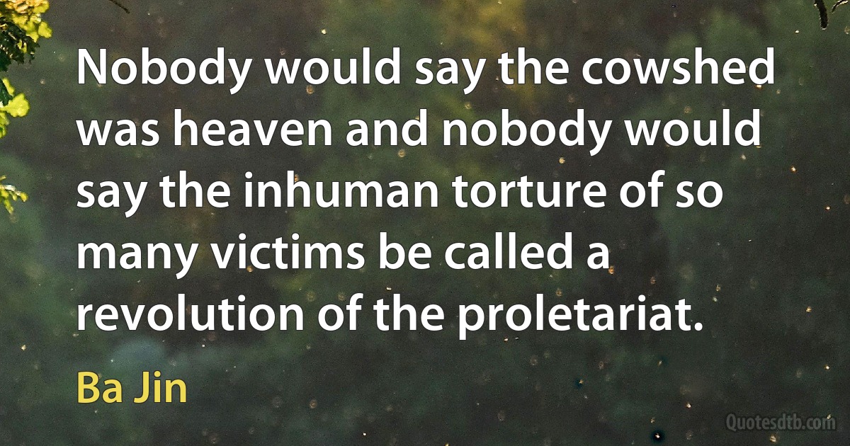 Nobody would say the cowshed was heaven and nobody would say the inhuman torture of so many victims be called a revolution of the proletariat. (Ba Jin)