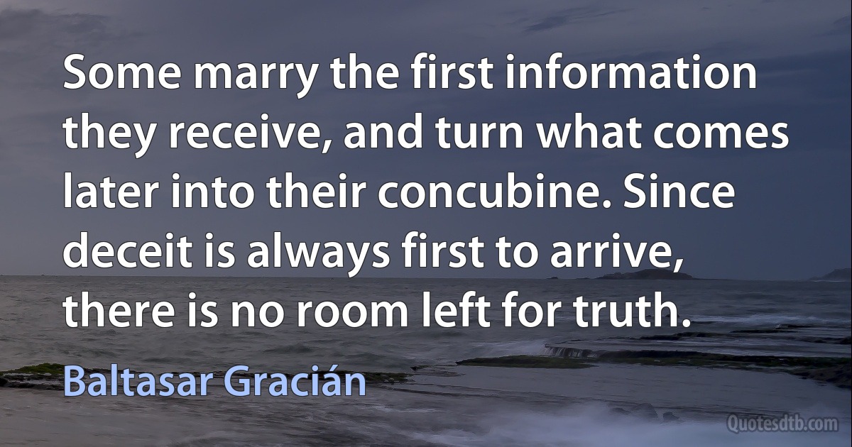 Some marry the first information they receive, and turn what comes later into their concubine. Since deceit is always first to arrive, there is no room left for truth. (Baltasar Gracián)