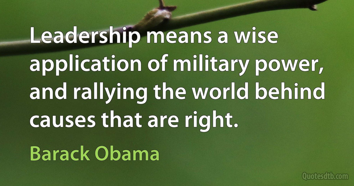 Leadership means a wise application of military power, and rallying the world behind causes that are right. (Barack Obama)