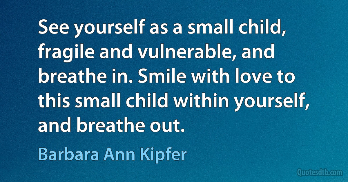 See yourself as a small child, fragile and vulnerable, and breathe in. Smile with love to this small child within yourself, and breathe out. (Barbara Ann Kipfer)