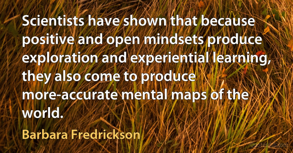 Scientists have shown that because positive and open mindsets produce exploration and experiential learning, they also come to produce more-accurate mental maps of the world. (Barbara Fredrickson)