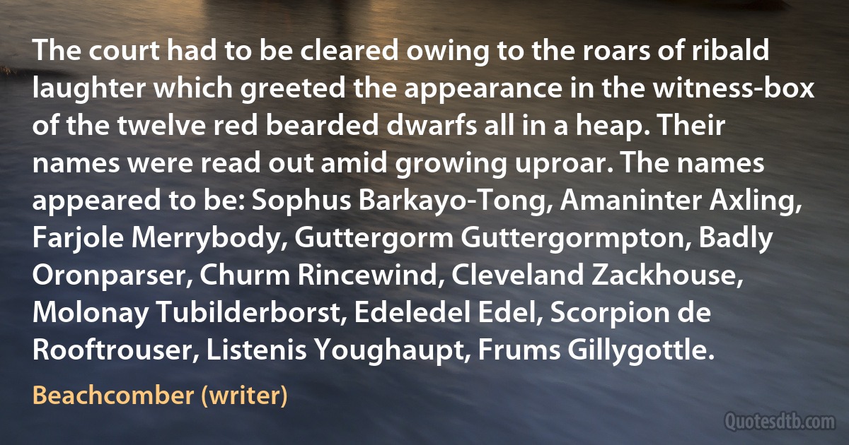 The court had to be cleared owing to the roars of ribald laughter which greeted the appearance in the witness-box of the twelve red bearded dwarfs all in a heap. Their names were read out amid growing uproar. The names appeared to be: Sophus Barkayo-Tong, Amaninter Axling, Farjole Merrybody, Guttergorm Guttergormpton, Badly Oronparser, Churm Rincewind, Cleveland Zackhouse, Molonay Tubilderborst, Edeledel Edel, Scorpion de Rooftrouser, Listenis Youghaupt, Frums Gillygottle. (Beachcomber (writer))