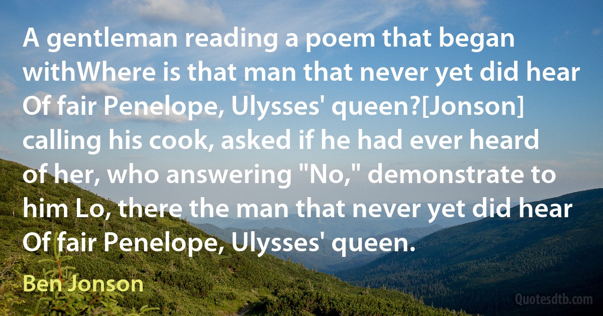 A gentleman reading a poem that began withWhere is that man that never yet did hear
Of fair Penelope, Ulysses' queen?[Jonson] calling his cook, asked if he had ever heard of her, who answering "No," demonstrate to him Lo, there the man that never yet did hear
Of fair Penelope, Ulysses' queen. (Ben Jonson)