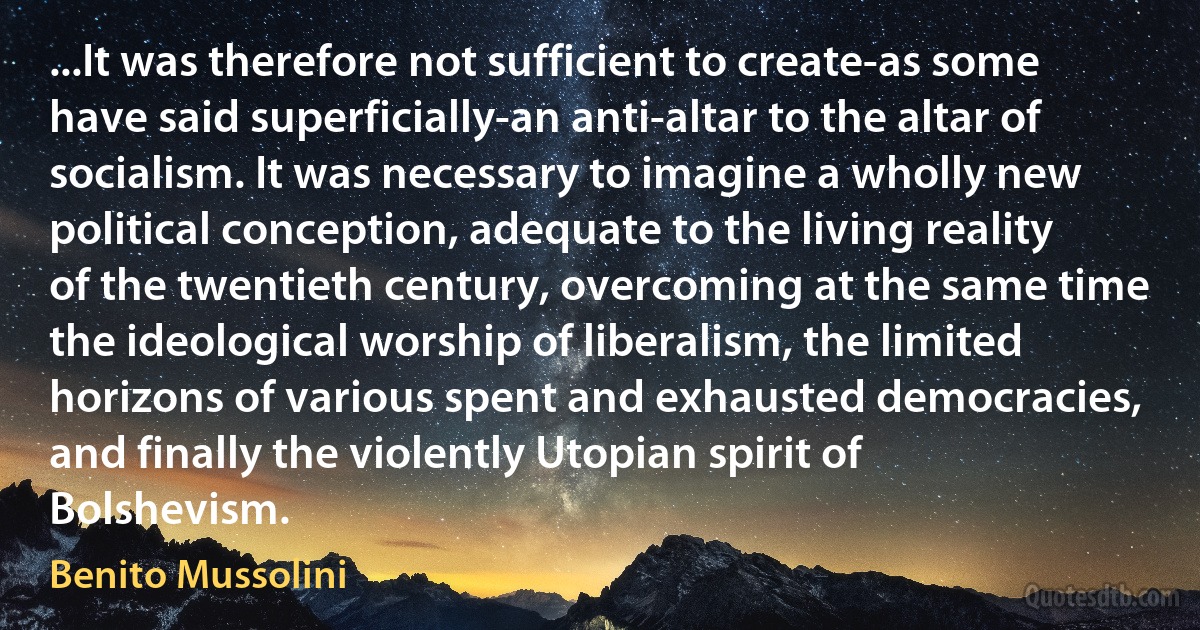 ...It was therefore not sufficient to create-as some have said superficially-an anti-altar to the altar of socialism. It was necessary to imagine a wholly new political conception, adequate to the living reality of the twentieth century, overcoming at the same time the ideological worship of liberalism, the limited horizons of various spent and exhausted democracies, and finally the violently Utopian spirit of Bolshevism. (Benito Mussolini)