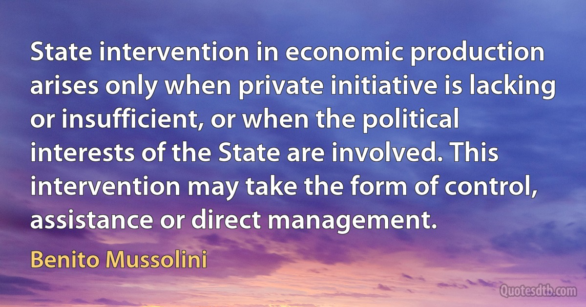 State intervention in economic production arises only when private initiative is lacking or insufficient, or when the political interests of the State are involved. This intervention may take the form of control, assistance or direct management. (Benito Mussolini)