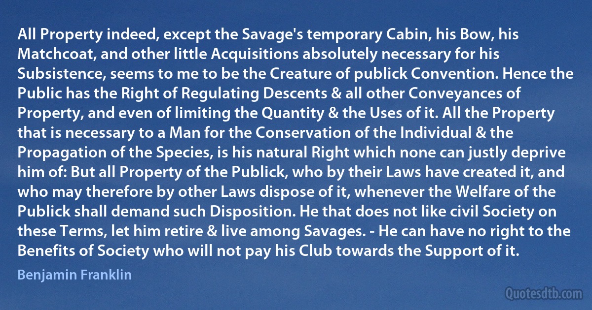 All Property indeed, except the Savage's temporary Cabin, his Bow, his Matchcoat, and other little Acquisitions absolutely necessary for his Subsistence, seems to me to be the Creature of publick Convention. Hence the Public has the Right of Regulating Descents & all other Conveyances of Property, and even of limiting the Quantity & the Uses of it. All the Property that is necessary to a Man for the Conservation of the Individual & the Propagation of the Species, is his natural Right which none can justly deprive him of: But all Property of the Publick, who by their Laws have created it, and who may therefore by other Laws dispose of it, whenever the Welfare of the Publick shall demand such Disposition. He that does not like civil Society on these Terms, let him retire & live among Savages. - He can have no right to the Benefits of Society who will not pay his Club towards the Support of it. (Benjamin Franklin)