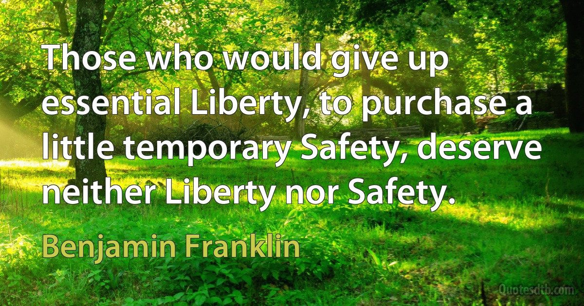 Those who would give up essential Liberty, to purchase a little temporary Safety, deserve neither Liberty nor Safety. (Benjamin Franklin)