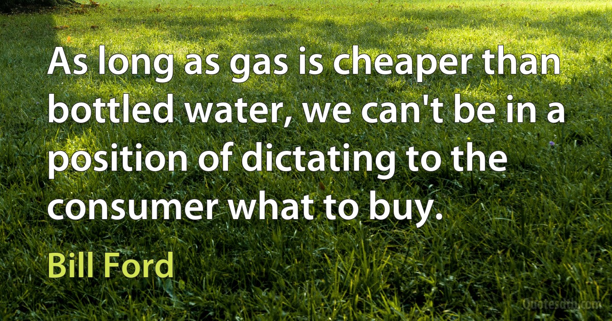 As long as gas is cheaper than bottled water, we can't be in a position of dictating to the consumer what to buy. (Bill Ford)