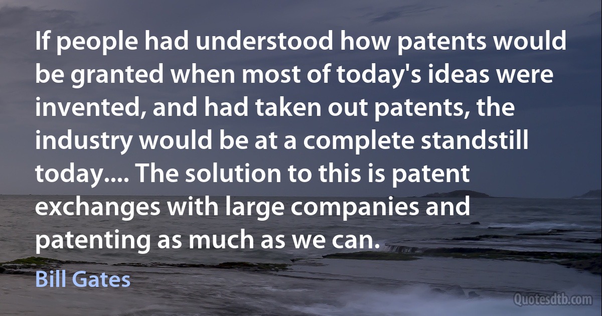 If people had understood how patents would be granted when most of today's ideas were invented, and had taken out patents, the industry would be at a complete standstill today.... The solution to this is patent exchanges with large companies and patenting as much as we can. (Bill Gates)