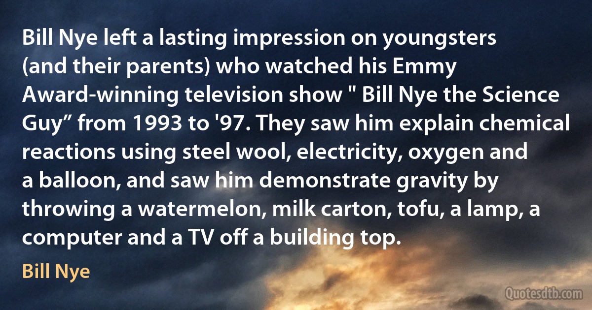 Bill Nye left a lasting impression on youngsters (and their parents) who watched his Emmy Award-winning television show " Bill Nye the Science Guy” from 1993 to '97. They saw him explain chemical reactions using steel wool, electricity, oxygen and a balloon, and saw him demonstrate gravity by throwing a watermelon, milk carton, tofu, a lamp, a computer and a TV off a building top. (Bill Nye)