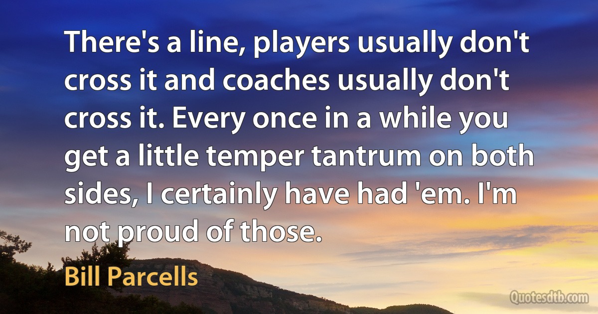 There's a line, players usually don't cross it and coaches usually don't cross it. Every once in a while you get a little temper tantrum on both sides, I certainly have had 'em. I'm not proud of those. (Bill Parcells)