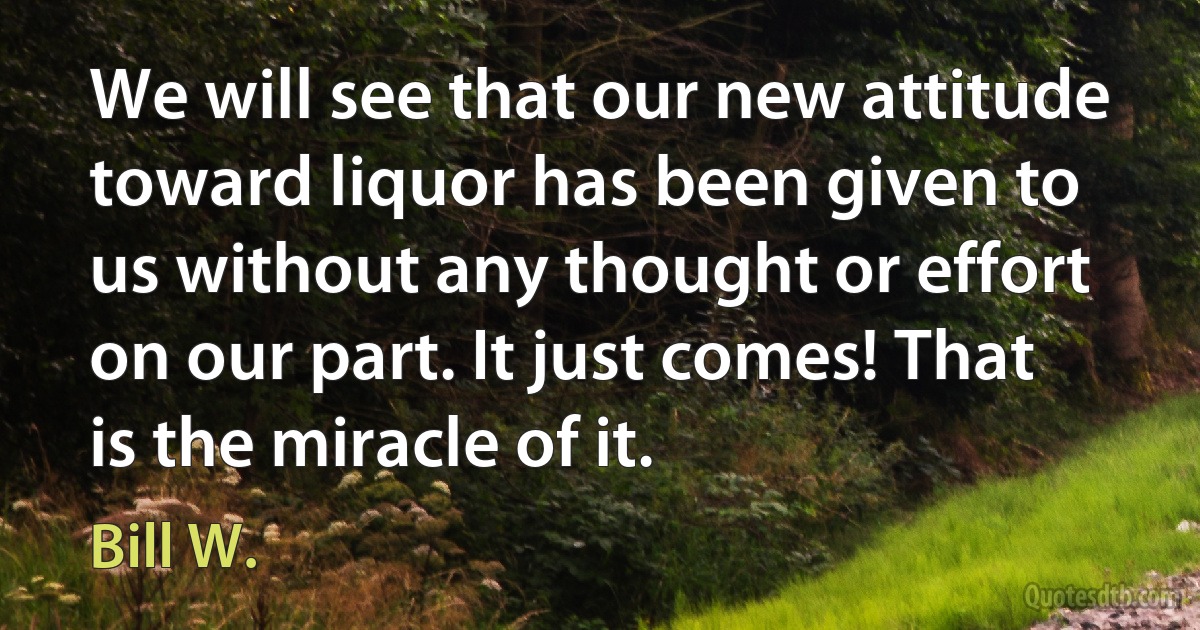 We will see that our new attitude toward liquor has been given to us without any thought or effort on our part. It just comes! That is the miracle of it. (Bill W.)