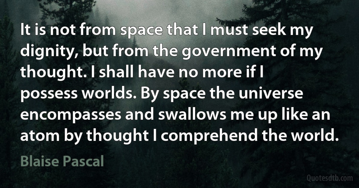 It is not from space that I must seek my dignity, but from the government of my thought. I shall have no more if I possess worlds. By space the universe encompasses and swallows me up like an atom by thought I comprehend the world. (Blaise Pascal)