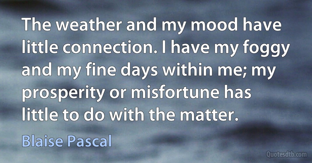 The weather and my mood have little connection. I have my foggy and my fine days within me; my prosperity or misfortune has little to do with the matter. (Blaise Pascal)