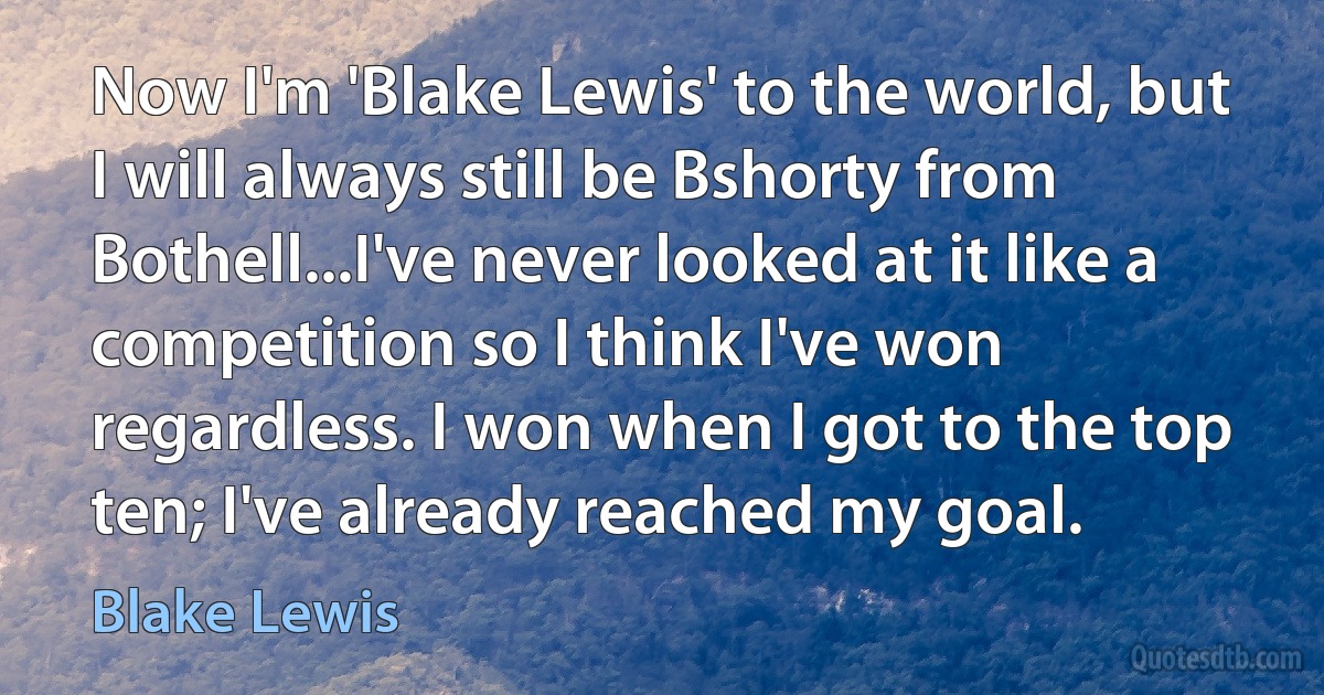 Now I'm 'Blake Lewis' to the world, but I will always still be Bshorty from Bothell...I've never looked at it like a competition so I think I've won regardless. I won when I got to the top ten; I've already reached my goal. (Blake Lewis)