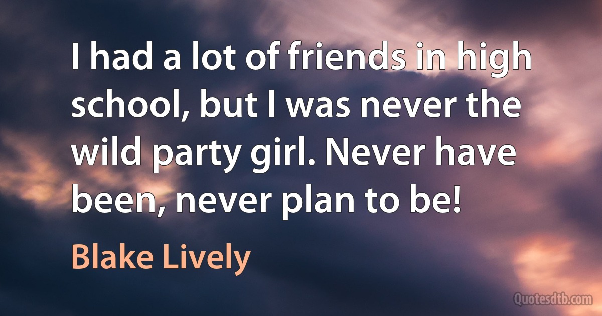 I had a lot of friends in high school, but I was never the wild party girl. Never have been, never plan to be! (Blake Lively)