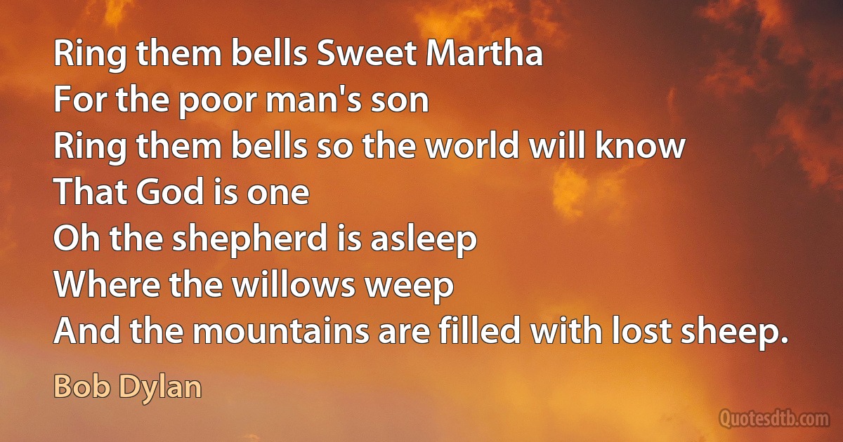 Ring them bells Sweet Martha
For the poor man's son
Ring them bells so the world will know
That God is one
Oh the shepherd is asleep
Where the willows weep
And the mountains are filled with lost sheep. (Bob Dylan)