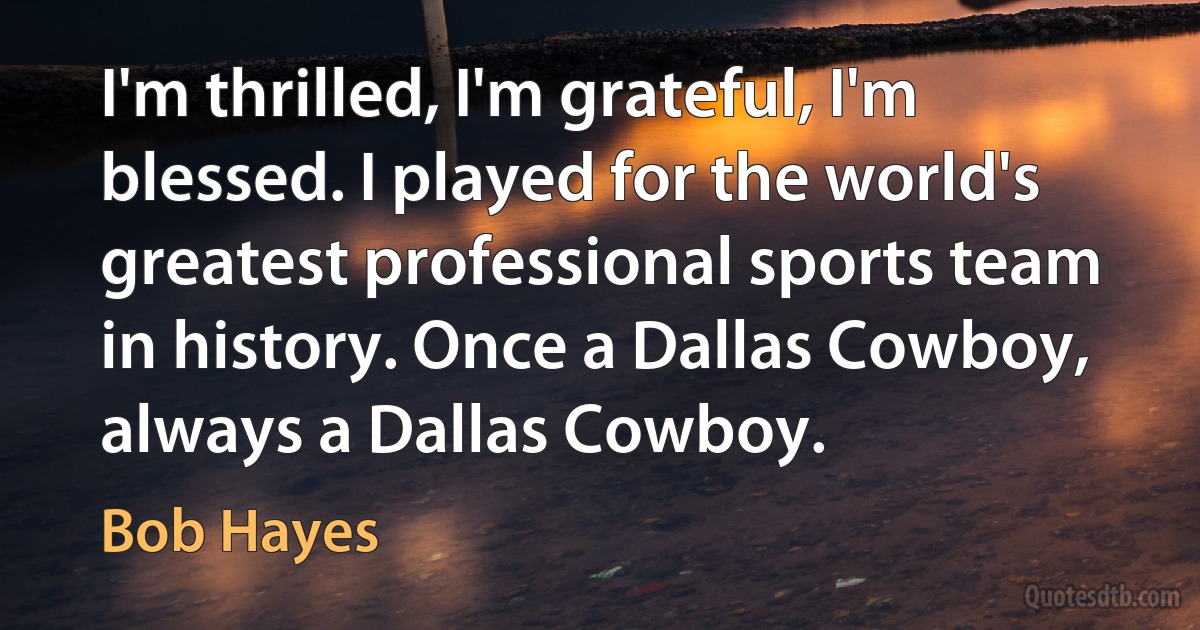 I'm thrilled, I'm grateful, I'm blessed. I played for the world's greatest professional sports team in history. Once a Dallas Cowboy, always a Dallas Cowboy. (Bob Hayes)