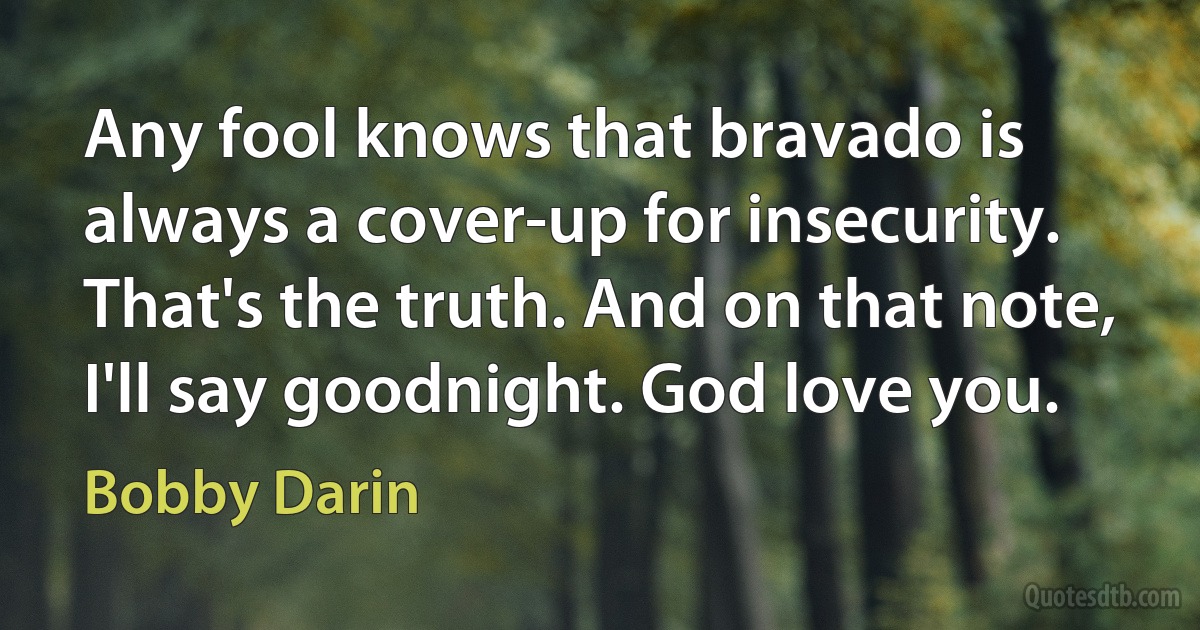 Any fool knows that bravado is always a cover-up for insecurity. That's the truth. And on that note, I'll say goodnight. God love you. (Bobby Darin)