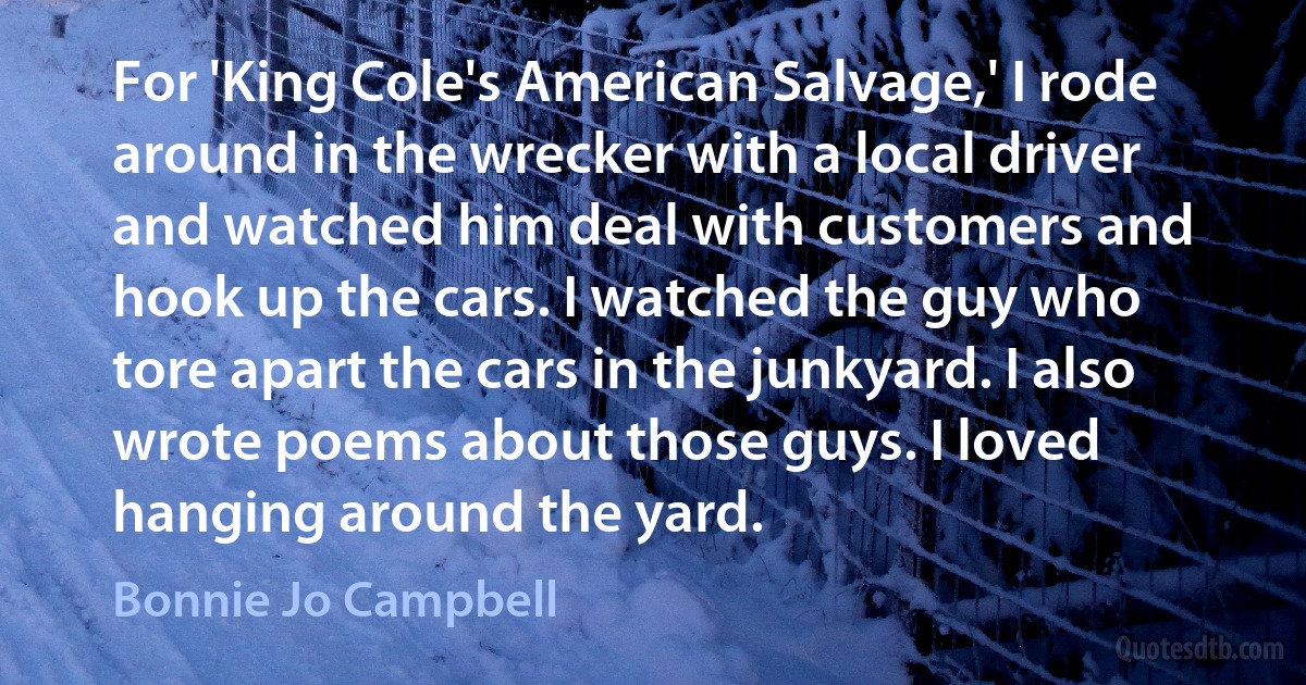 For 'King Cole's American Salvage,' I rode around in the wrecker with a local driver and watched him deal with customers and hook up the cars. I watched the guy who tore apart the cars in the junkyard. I also wrote poems about those guys. I loved hanging around the yard. (Bonnie Jo Campbell)