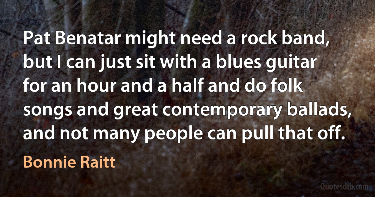 Pat Benatar might need a rock band, but I can just sit with a blues guitar for an hour and a half and do folk songs and great contemporary ballads, and not many people can pull that off. (Bonnie Raitt)