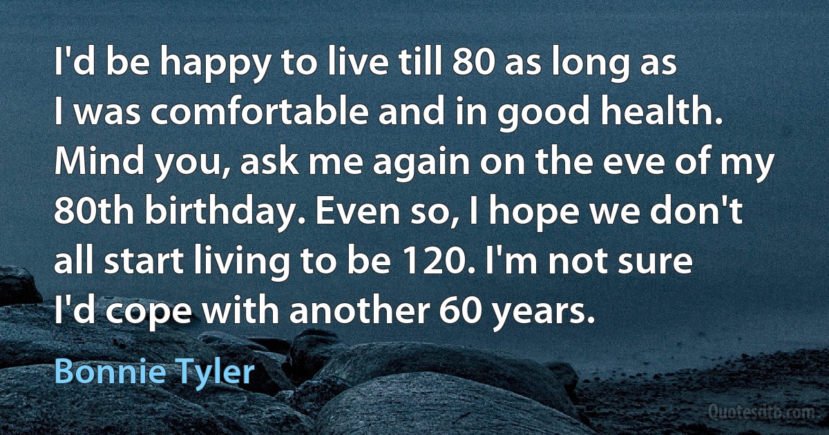 I'd be happy to live till 80 as long as I was comfortable and in good health. Mind you, ask me again on the eve of my 80th birthday. Even so, I hope we don't all start living to be 120. I'm not sure I'd cope with another 60 years. (Bonnie Tyler)