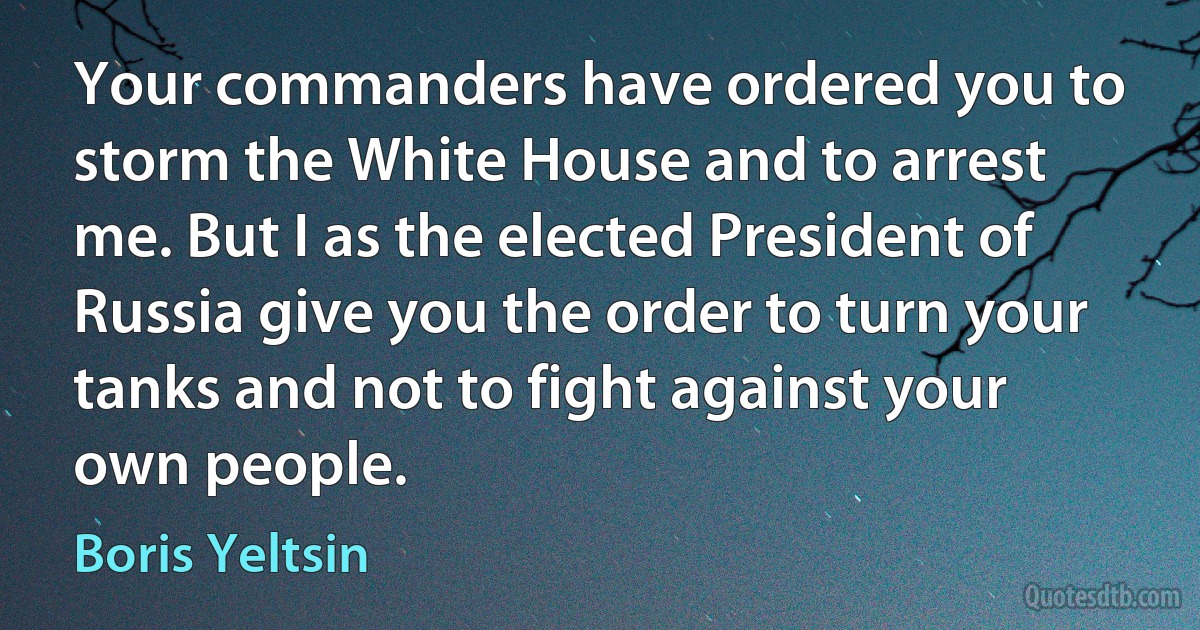 Your commanders have ordered you to storm the White House and to arrest me. But I as the elected President of Russia give you the order to turn your tanks and not to fight against your own people. (Boris Yeltsin)