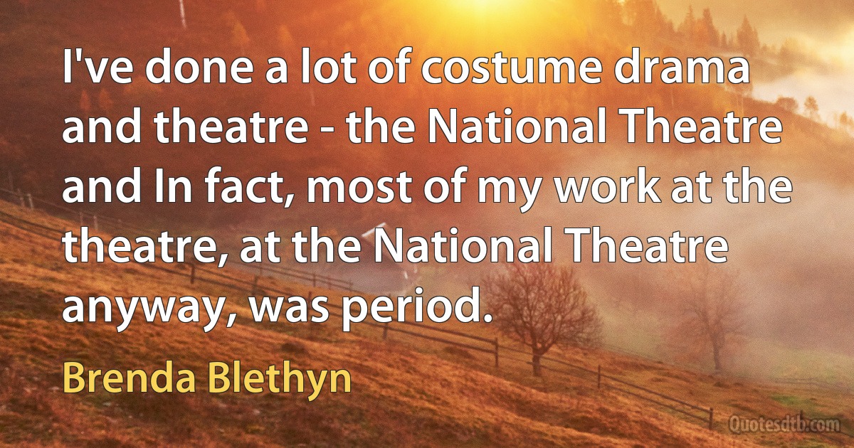 I've done a lot of costume drama and theatre - the National Theatre and In fact, most of my work at the theatre, at the National Theatre anyway, was period. (Brenda Blethyn)