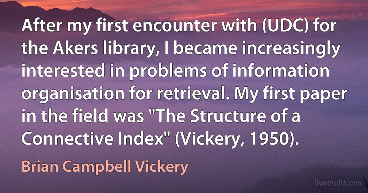 After my first encounter with (UDC) for the Akers library, I became increasingly interested in problems of information organisation for retrieval. My first paper in the field was "The Structure of a Connective Index" (Vickery, 1950). (Brian Campbell Vickery)