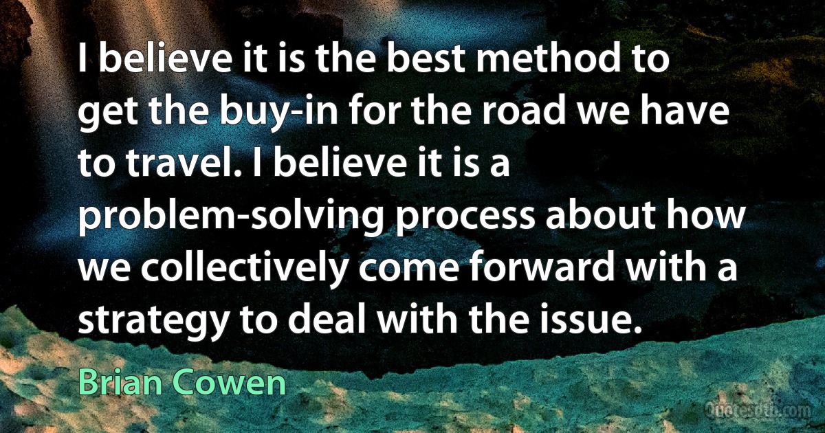 I believe it is the best method to get the buy-in for the road we have to travel. I believe it is a problem-solving process about how we collectively come forward with a strategy to deal with the issue. (Brian Cowen)