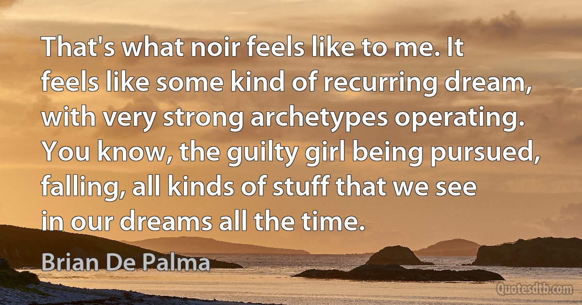 That's what noir feels like to me. It feels like some kind of recurring dream, with very strong archetypes operating. You know, the guilty girl being pursued, falling, all kinds of stuff that we see in our dreams all the time. (Brian De Palma)