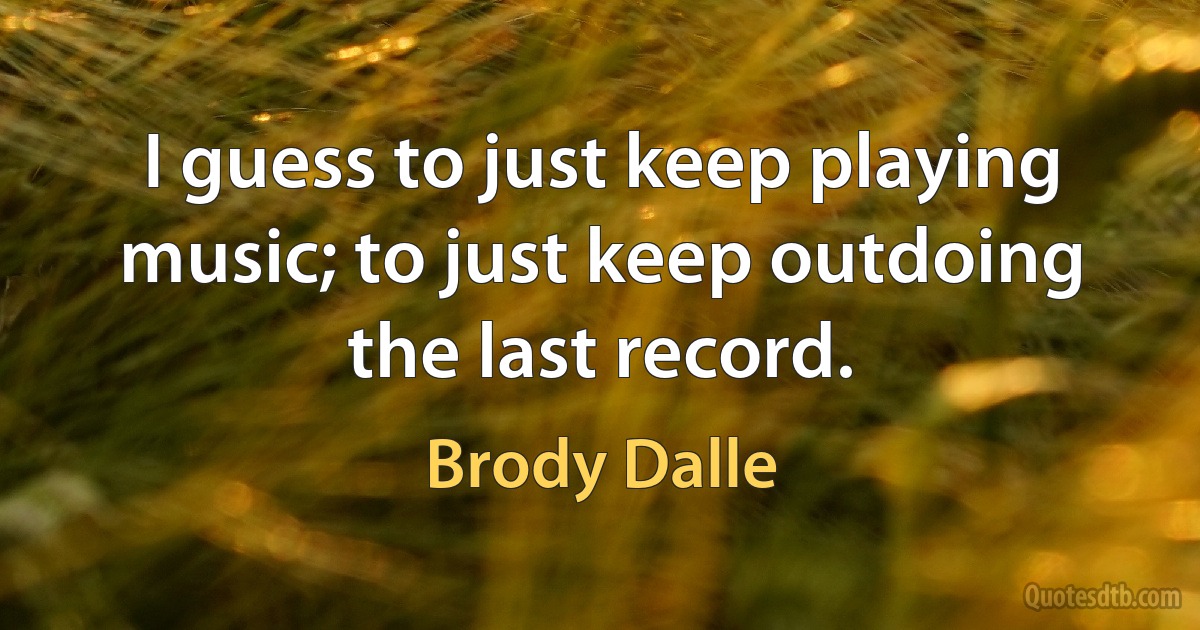 I guess to just keep playing music; to just keep outdoing the last record. (Brody Dalle)