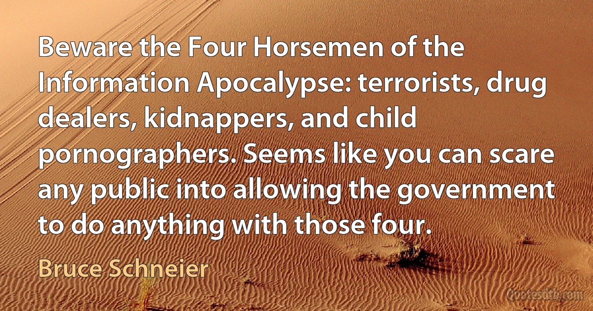 Beware the Four Horsemen of the Information Apocalypse: terrorists, drug dealers, kidnappers, and child pornographers. Seems like you can scare any public into allowing the government to do anything with those four. (Bruce Schneier)