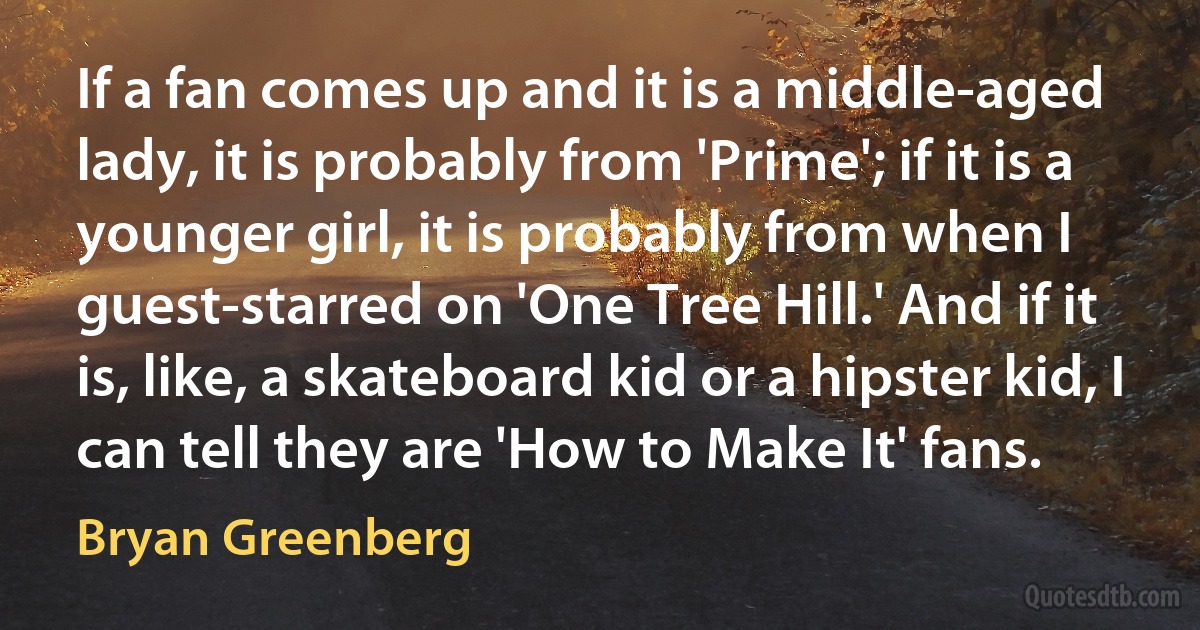 If a fan comes up and it is a middle-aged lady, it is probably from 'Prime'; if it is a younger girl, it is probably from when I guest-starred on 'One Tree Hill.' And if it is, like, a skateboard kid or a hipster kid, I can tell they are 'How to Make It' fans. (Bryan Greenberg)