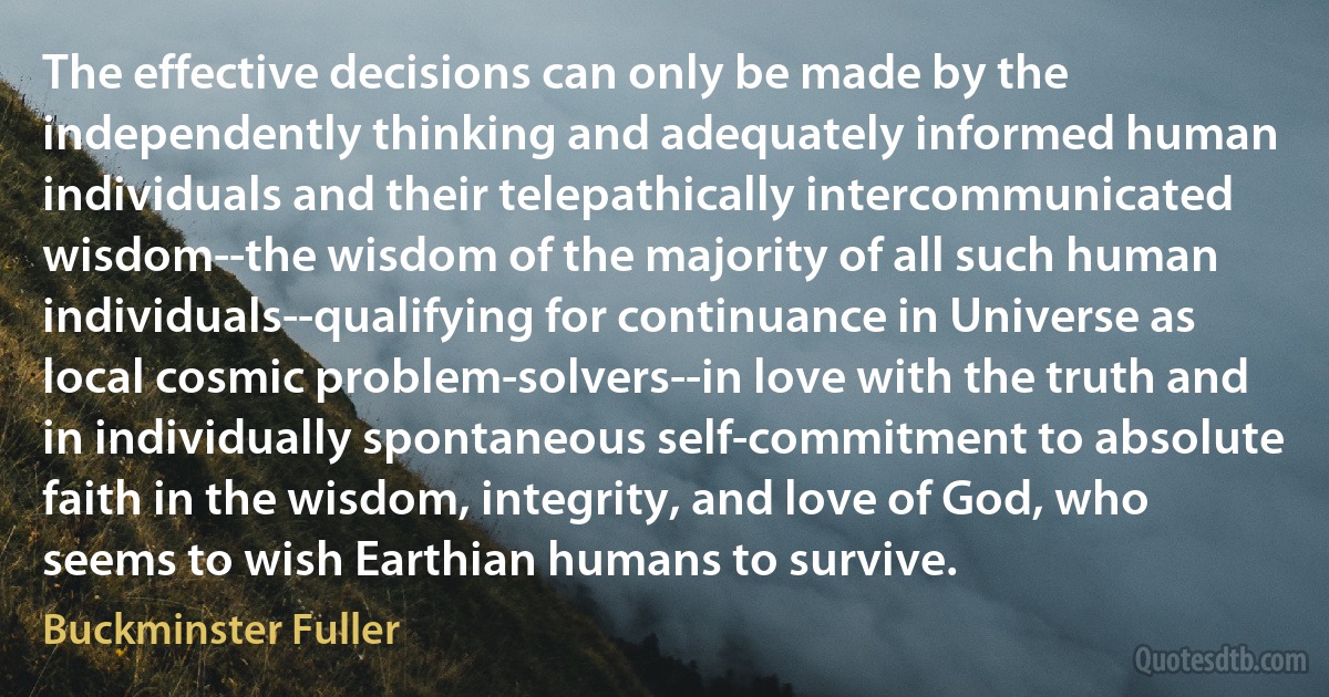 The effective decisions can only be made by the independently thinking and adequately informed human individuals and their telepathically intercommunicated wisdom--the wisdom of the majority of all such human individuals--qualifying for continuance in Universe as local cosmic problem-solvers--in love with the truth and in individually spontaneous self-commitment to absolute faith in the wisdom, integrity, and love of God, who seems to wish Earthian humans to survive. (Buckminster Fuller)