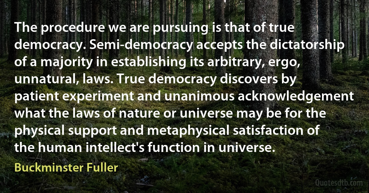 The procedure we are pursuing is that of true democracy. Semi-democracy accepts the dictatorship of a majority in establishing its arbitrary, ergo, unnatural, laws. True democracy discovers by patient experiment and unanimous acknowledgement what the laws of nature or universe may be for the physical support and metaphysical satisfaction of the human intellect's function in universe. (Buckminster Fuller)