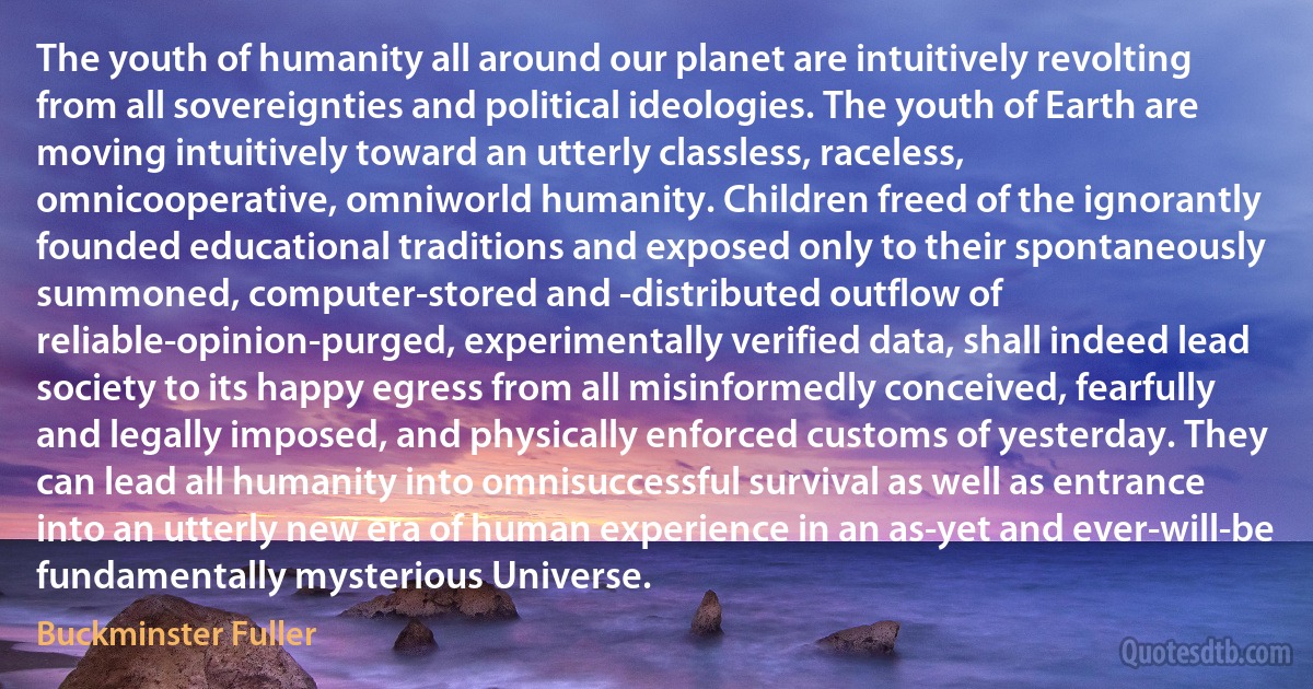 The youth of humanity all around our planet are intuitively revolting from all sovereignties and political ideologies. The youth of Earth are moving intuitively toward an utterly classless, raceless, omnicooperative, omniworld humanity. Children freed of the ignorantly founded educational traditions and exposed only to their spontaneously summoned, computer-stored and -distributed outflow of reliable-opinion-purged, experimentally verified data, shall indeed lead society to its happy egress from all misinformedly conceived, fearfully and legally imposed, and physically enforced customs of yesterday. They can lead all humanity into omnisuccessful survival as well as entrance into an utterly new era of human experience in an as-yet and ever-will-be fundamentally mysterious Universe. (Buckminster Fuller)