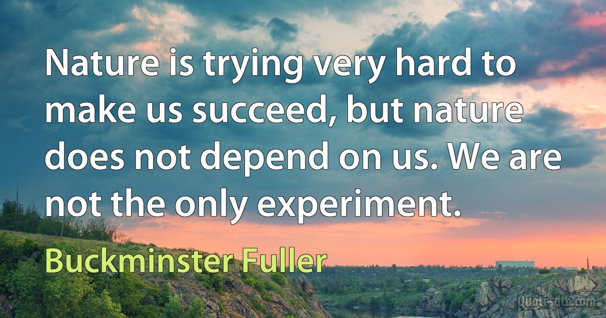 Nature is trying very hard to make us succeed, but nature does not depend on us. We are not the only experiment. (Buckminster Fuller)