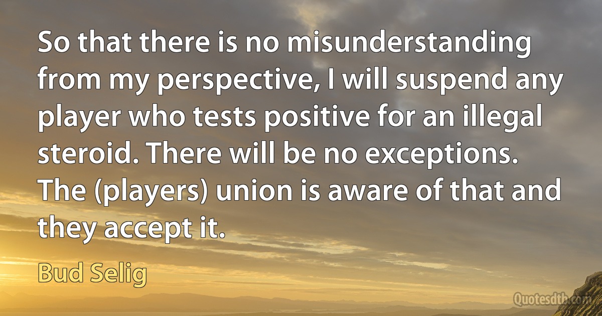 So that there is no misunderstanding from my perspective, I will suspend any player who tests positive for an illegal steroid. There will be no exceptions. The (players) union is aware of that and they accept it. (Bud Selig)