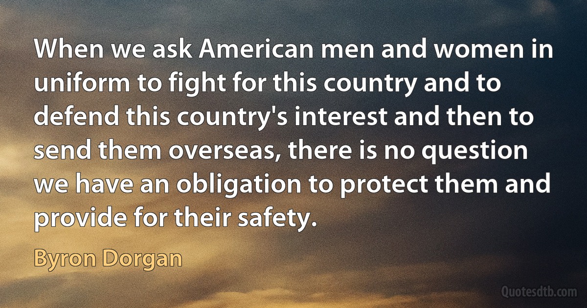 When we ask American men and women in uniform to fight for this country and to defend this country's interest and then to send them overseas, there is no question we have an obligation to protect them and provide for their safety. (Byron Dorgan)