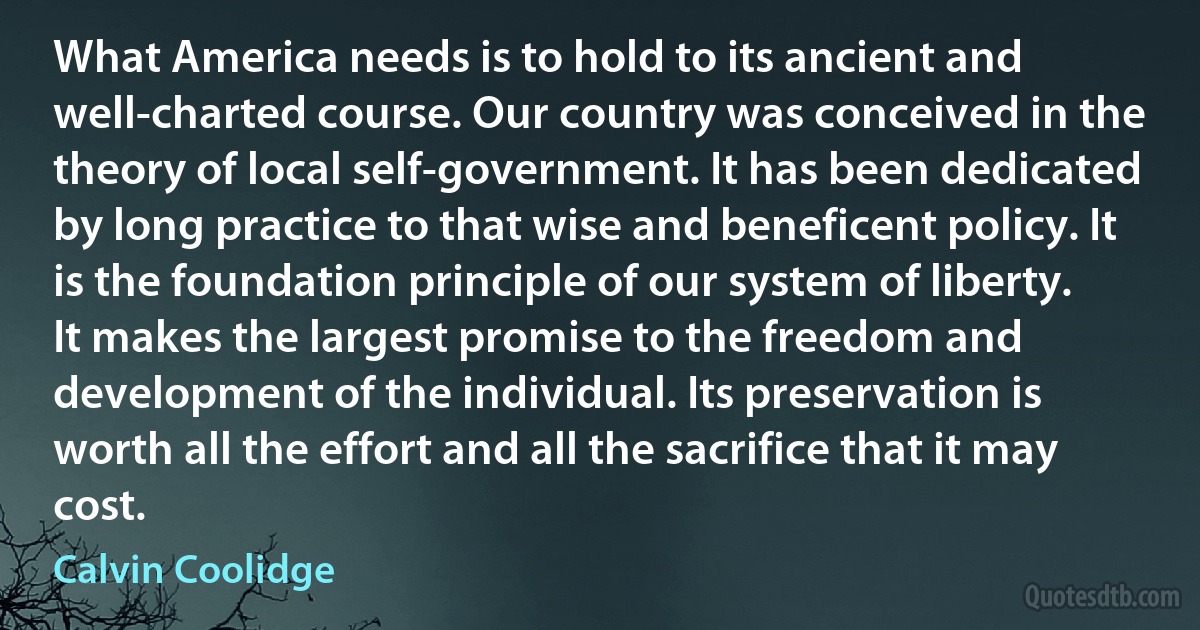 What America needs is to hold to its ancient and well-charted course. Our country was conceived in the theory of local self-government. It has been dedicated by long practice to that wise and beneficent policy. It is the foundation principle of our system of liberty. It makes the largest promise to the freedom and development of the individual. Its preservation is worth all the effort and all the sacrifice that it may cost. (Calvin Coolidge)