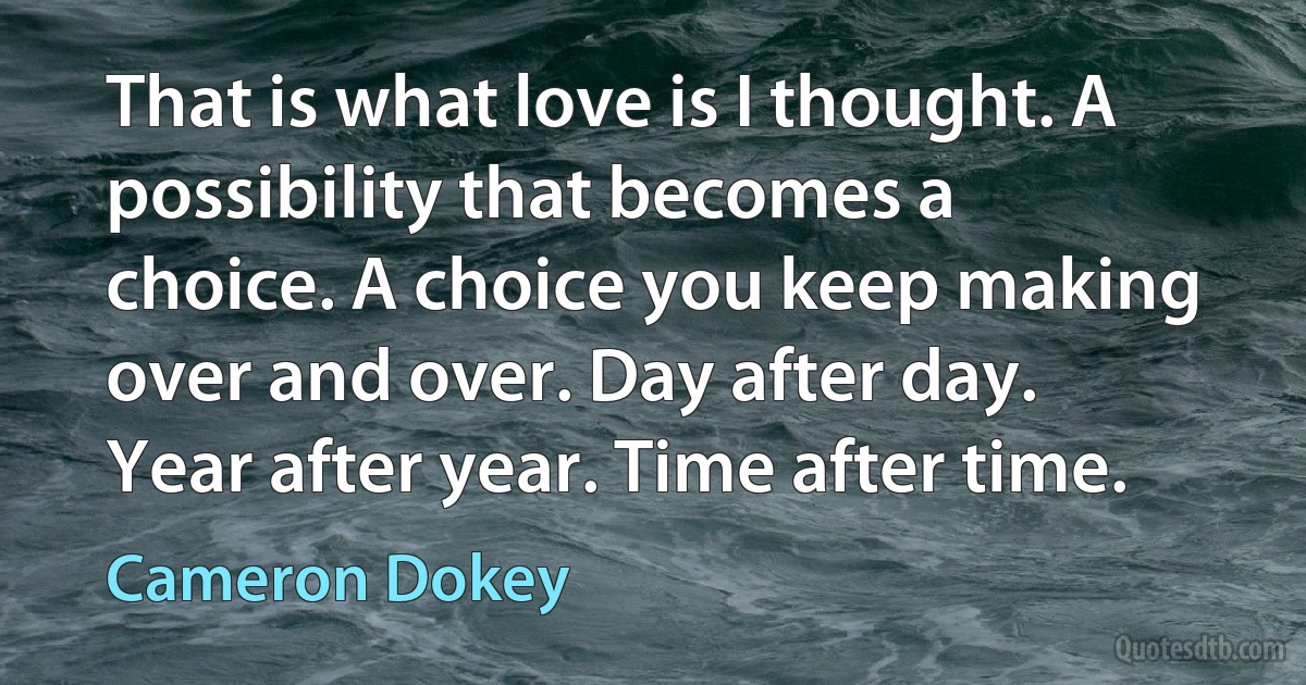 That is what love is I thought. A possibility that becomes a choice. A choice you keep making over and over. Day after day. Year after year. Time after time. (Cameron Dokey)