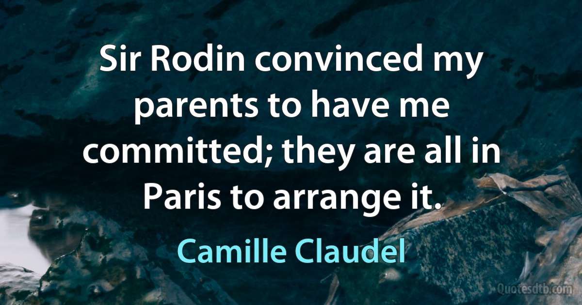 Sir Rodin convinced my parents to have me committed; they are all in Paris to arrange it. (Camille Claudel)