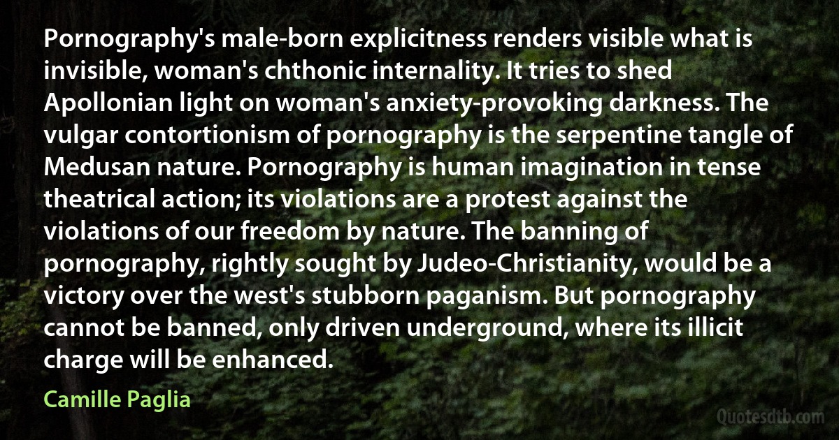 Pornography's male-born explicitness renders visible what is invisible, woman's chthonic internality. It tries to shed Apollonian light on woman's anxiety-provoking darkness. The vulgar contortionism of pornography is the serpentine tangle of Medusan nature. Pornography is human imagination in tense theatrical action; its violations are a protest against the violations of our freedom by nature. The banning of pornography, rightly sought by Judeo-Christianity, would be a victory over the west's stubborn paganism. But pornography cannot be banned, only driven underground, where its illicit charge will be enhanced. (Camille Paglia)