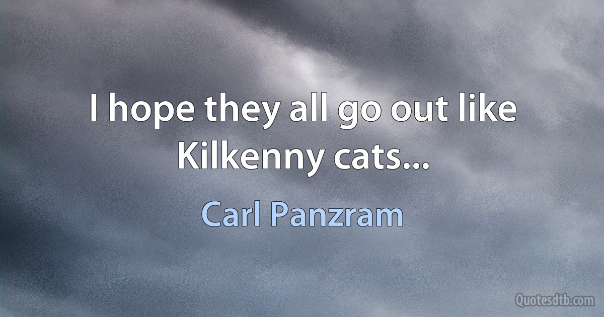 I hope they all go out like Kilkenny cats... (Carl Panzram)