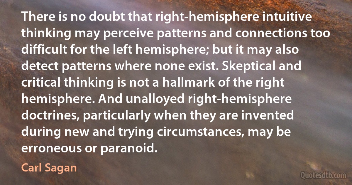 There is no doubt that right-hemisphere intuitive thinking may perceive patterns and connections too difficult for the left hemisphere; but it may also detect patterns where none exist. Skeptical and critical thinking is not a hallmark of the right hemisphere. And unalloyed right-hemisphere doctrines, particularly when they are invented during new and trying circumstances, may be erroneous or paranoid. (Carl Sagan)