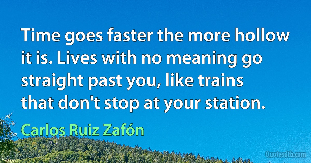 Time goes faster the more hollow it is. Lives with no meaning go straight past you, like trains that don't stop at your station. (Carlos Ruiz Zafón)