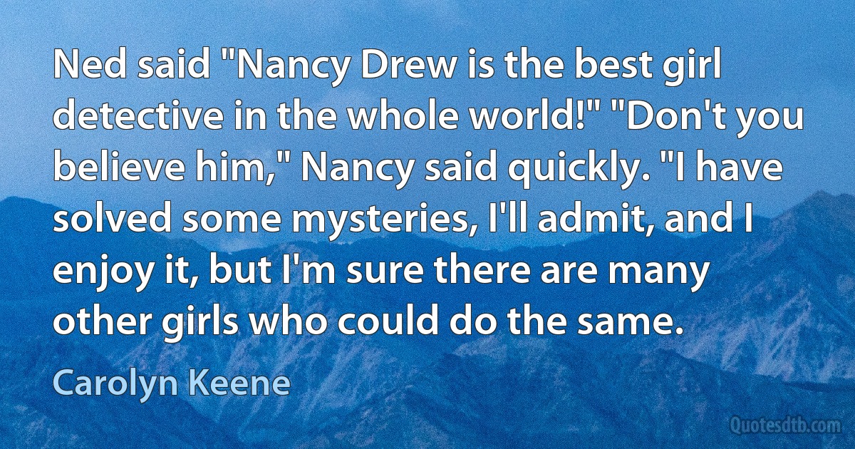 Ned said "Nancy Drew is the best girl detective in the whole world!" "Don't you believe him," Nancy said quickly. "I have solved some mysteries, I'll admit, and I enjoy it, but I'm sure there are many other girls who could do the same. (Carolyn Keene)