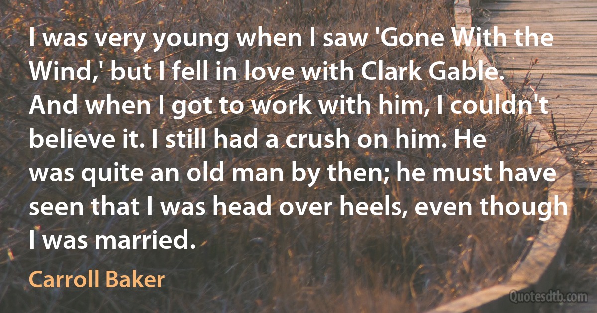 I was very young when I saw 'Gone With the Wind,' but I fell in love with Clark Gable. And when I got to work with him, I couldn't believe it. I still had a crush on him. He was quite an old man by then; he must have seen that I was head over heels, even though I was married. (Carroll Baker)